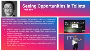 Video Link
Seeing Opportunities in Toilets
Jack Sim
Diarrhoeal diseases – a direct result of poor sanitation – claim more children every
year than AIDS, malaria and measles combined. What would it take to mobilise our
society and see social change in this sorely neglected issue, and what can we do
about it?
● Jack Sim, founder of the World Toilet Organization, has dedicated his work
to bringing proper sanitation to the world. Today 2.4 billion people don’t have
access to proper toilets.
● If we put proper sanitation in place now, we will save thousands in
healthcare dollars down the road. Simply by sharing stories and information,
this cause made its way to the United Nation, which then declared November
19 world toilet day.
● Sim was able to bring social change to a sorely neglected issue, which will
impact billions in the future.
View
Slides
62
 