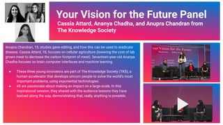 Video Link
Your Vision for the Future Panel
Cassia Attard, Ananya Chadha, and Anupra Chandran from
The Knowledge Society
Anupra Chandran, 15, studies gene editing, and how this can be used to eradicate
disease. Cassia Attard, 18, focuses on cellular agriculture (lowering the cost of lab
grown meat to decrease the carbon footprint of meat). Seventeen-year-old Ananya
Chadha focuses on brain computer interfaces and machine learning.
● These three young innovators are part of The Knowledge Society (TKS), a
human accelerator that develops unicorn people to solve the world’s most
important problems, using exponential technologies.
● All are passionate about making an impact on a large-scale. In this
inspirational session, they shared with the audience lessons they have
learned along the way, demonstrating that, really, anything is possible.
64
 