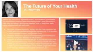 The Future of Your Health
Dr. Tiffany Vora
Although the application of digital biology raises profound ethical, governmental,
and environmental questions, these technologies provide a great opportunity to
solve some of humanity’s global grand challenges, such as health, food, water,
energy, the environment, and even space.
● What does the patient experience look like and how it will transform in the
coming years? Exponential technologies will transform this, as we shift from
a reactive paradigm towards a more proactive future.
● Healthcare solutions are going to become increasingly personalized and
real-time, for diagnosis, discovery as well as therapy.
● The notion of abundant information will give us personalized insights. With
this, important questions arise, such as: who owns your health data? Who
protects you and your health data? Of gene-editing technologies, she asked:
is there a need for this technology? Can it be done? Is it legal? Should it be
done? These are important questions that need answers now.
View
Slides
65
 