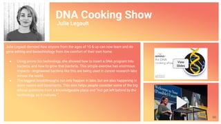 DNA Cooking Show
Julie Legault
Julie Legault demoed how anyone from the ages of 10 & up can now learn and do
gene editing and biotechnology from the comfort of their own home.
● Using amino bio technology, she showed how to insert a DNA program into
bacteria, and how to grow that bacteria. This simple exercise has enormous
impacts - engineered bacteria like this are being used in cancer research labs
across the world.
● The biggest breakthroughs not only happen in labs, but are also happening in
dorm rooms and basements. This also helps people consider some of the big
ethical questions from a knowledgeable place and “not get left behind by the
technology, as it matures.”
View
Slides
66
 