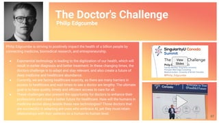 The Doctor's Challenge
Philip Edgcumbe
Philip Edgcumbe is striving to positively impact the health of a billion people by
connecting medicine, biomedical research, and entrepreneurship.
● Exponential technology is leading to the digitization of our health, which will
result in earlier diagnosis and better treatment. In these changing times, the
doctors challenge is to adapt and stay relevant, and also create a future of
deep medicine and healthcare abundance.
● Currently, we are facing healthcare scarcity, as there are many barriers in
access to healthcare and wait times to see a doctor are lengthy. The ultimate
goal is to have quality, timely and eﬃcient access to care for all.
● These challenges also present the opportunity for doctors to enhance their
professions and create a better future for healthcare. How will the humans in
medicine evolve along beside these new technologies? Those doctors that
are successful in adapting are ones who embrace AI, yet they must retain
relationships with their patients on a human-to-human level.
View
Slides
67
 