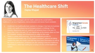 The Healthcare Shift
Zayna Khayat
Zayna Khayat, Future Strategist with SE Health, explored the overall shift in
healthcare in an era of digitization, democratization and severe ﬁscal constraint.
● Healthcare has traditionally been resistant to change, it has had one business
model, and rapidly advancing technologies present a challenge for the
industry. Statements such as ‘medicine will advance more in the next 10
years than it did in the past 100’ are frightening, as the industry does not have
the mindsets, toolsets and infrastructure to adapt at this scale.
● There is a power shift occurring - from the healthcare provider to
‘people-powered health care.’ In this ‘patient revolution’, patients are taking
matters into their own hands, now that they have more information as well as
the means of production. Employers are also starting to become healthcare
organizations, rather than waiting for or trying to ﬁx the current healthcare
system.
View
Slides
68
 