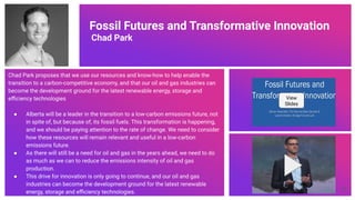 Fossil Futures and Transformative Innovation
Chad Park
Chad Park proposes that we use our resources and know-how to help enable the
transition to a carbon-competitive economy, and that our oil and gas industries can
become the development ground for the latest renewable energy, storage and
eﬃciency technologies
● Alberta will be a leader in the transition to a low-carbon emissions future, not
in spite of, but because of, its fossil fuels. This transformation is happening,
and we should be paying attention to the rate of change. We need to consider
how these resources will remain relevant and useful in a low-carbon
emissions future.
● As there will still be a need for oil and gas in the years ahead, we need to do
as much as we can to reduce the emissions intensity of oil and gas
production.
● This drive for innovation is only going to continue, and our oil and gas
industries can become the development ground for the latest renewable
energy, storage and eﬃciency technologies.
View
Slides
70
 