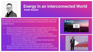 Energy in an Interconnected World
Arash Aazami
We should put all of our efforts into inventing entirely new technologies, economies
and societies. This is how we can live and prosper in harmony with our inﬁnite and
abundant cosmos.
● Energy is the foundation of the real economy, as everything we touch, use,
and produce exists due to the ﬂow of energy. Globally, energy use is surging,
and there are 2.9 billion people who are living in energy poverty.
● All driven by digitization, We are seeing four models shift our economy:
○ The move from volume-based to value-based business models (what
value are you bringing into the system?)
○ The move from holding assets, as the access is what truly counts
○ The move from scarcity to abundance
○ Many companies may be commonized, due to this abundance
● We are moving away from a typical hub and spoke model, and towards a
distributed model. Just like the internet provides connectivity, so does energy.
View
Slides
71
 