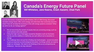 Canada’s Energy Future Panel
Bill Whitelaw, Jane Kearns, Arash Aazami, Chad Park
A panel discussion, moderated by Bill Whitelaw, CEO of JWN Energy, discussed
Canada’s energy future. Who owns energy, and what does that ownership dynamic
mean? How do we keep the economy in line with energy systems evolution? What
can all of us do, as “energy agents?”
● We are becoming the owners of assets that are converting energy, such as
wind turbines and solar panels.
● Citing the high cost of damages caused by disasters such as Hurricane
Harvey and the wildﬁres in California, we can’t afford not to transition in
energy.
● The challenge does not just lie in ﬁnding new technologies - social innovation
is just as important as technological innovation. As things unfold, we need to
adapt our strategies. We need to be thinking of this as an entrepreneurial
endeavour - how do we stay relevant?
72
 