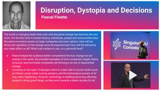 Video Link
Disruption, Dystopia and Decisions
Pascal Finette
The world is changing faster than ever, and disruptive change has become the new
norm. For the ﬁrst time in human history, individuals, people and communities have
the same innovation power as large companies and even nations. How will we
thrive and capitalize on the change we’re all experiencing? How will the decisions
you make affect us all? What truly matters to you, on a personal level?
● Pascal helped the audience better comprehend the true change we are
seeing in the world. He provided examples of tech companies (Apple, Nokia,
Amazon), and how these companies are thriving in an era of exponential
change.
● Touching on the topic of dystopia, there is a dark side to social media (such
as China’s social credit scoring system), and the tremendous powers of AI
may seem frightening. However, technology is enabling discovery allowing
people to doing great things, as they work towards a better society for all.
74
 
