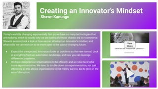 Creating an Innovator’s Mindset
Shawn Kanungo
Today’s world is changing exponentially fast as we have so many technologies that
are evolving, which is exactly why we are seeing the most chaotic era in e-commerce.
Shawn’s session took a look at how we can all adopt an innovator’s mindset, and
what skills we can work on to be more open to the quickly changing future.
● Expect the unexpected. Innovators looks at problems as the new normal. Look
at everything from an automation landscape, and how you can leverage
different ecosystems.
● We have designed our organisations to be eﬃcient, and we now have to be
more experimentative. We need to double down on experimentation, not just
eﬃciency, as this allows organizations to not merely survive, but to grow in the
era of disruption.
View
Slides
76
 