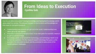 From Ideas to Execution
Cynthia Goh
How do we deﬁne innovation? Having knowledge, and having that knowledge end in
value added for society. This session focused on how science and knowledge are
they basis for disruptive products.
● Understanding how science can get out to the world. Understanding how
ideas get to be real objects.
● Execution in physical sciences is hard. It can take years for scientiﬁc research
to get to a product stage.
● Knowledge needs to be turned into technology, and technology needs to be
turned into a product. It’s this research based technology that gives us the
promise of an abundant product, and the potential to solve some of the
worlds greatest challenges.
View
Slides
77
 