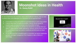 Moonshot Ideas in Health
Dr. Sonny Kohil
Dr. Sonny Kohil dives into moonshot ideas in the healthcare industry, what we need
to achieve them, and challenges us to reconsider how we approach them.
● A moonshot is a long term audacious goal attempting to solve a big problem.
● A device alone does not solve any problem. Devices can be named as
breakthroughs, but does not always solve the problem at hand.
● Leveraging all the devices we already have should be our priority. From our
ﬁtbits, to apple watches, health applications, sensors, and the cloud, we have
the capabilities to lower our costs on healthcare and eliminate our siloed
tendencies.
● For an idea to go from a breakthrough to a moonshot, we require stakeholder
partners, and upper management from hospitals to take a chance on
technology.
View
Slides
79
 