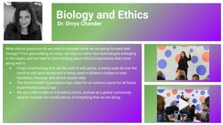 Biology and Ethics
Dr. Divya Chander
What ethical questions do we need to consider while we are going forward with
biology? From gene editing, to crispr, we have so many new technologies emerging
in this realm, and we need to start thinking about ethical implications that come
along with it.
● Crispr, a technology that can be used to edit genes, is being used all over the
world to edit gene drives and is being used in different studies to treat
hereditary illnesses, and attack cancer cells,
● The World Health Organization has called for an advisory panel for all future
experiments using Crispr.
● We are in the middle of a bioethics storm, and we as a global community
need to consider the ramiﬁcations of everything that we are doing.
80
 