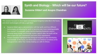 Synth and Biology - Which will be our future?
Suzanne Gildert and Anupra Chandran
This session focused on what digital and biological longevity looks like in the future,
and which technologies will help us get there.
● Suzanne Gildert gave a demonstration with her synth, and how different
technologies are allowing her synth to become even more indistinguishable
from herself. For example, using machine learning Suzanne’s voice is
currently being cloned, and through motion capture data, the synth will be
able to learn her own mannerisms and even micro expressions.
● Anupra Chandran highlighted that biological longevity is also developing
exponentially. In the future, we will be able to do enhance ourselves at the
biological level, rather than merely treating our cells for illness.
View
Slides
82
 