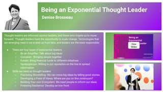 Being an Exponential Thought Leader
Denise Brosseau
Thought leaders are informed opinion leaders, and those who inspire us to move
forward. Thought leaders have the opportunity to scale change. Technologies that
are emerging need to be scaled up from labs, and leaders are the ones responsible.
● There are four types of exponential leaders.
○ Be an Ampliﬁer: Talk about big ideas
○ Convener: Bringing people together
○ Funder: Bring ﬁnancial funds to different initiatives
○ Spokesperson: Willing to put reputation on the line to spread
information
● Skills we need as thought leaders
○ Practising Storytelling: We can move big ideas by telling good stories.
○ Developing a Point of Views: Where are you on this continuum?
○ Building Your own Ecosystem: We need people to inform our ideas
○ Fostering Resilience: Develop an iron front
View
Slides
84
 