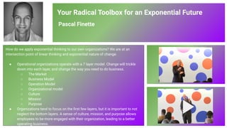 Your Radical Toolbox for an Exponential Future
Pascal Finette
How do we apply exponential thinking to our own organizations? We are at an
intersection point of linear thinking and exponential nature of change.
● Operational organizations operate with a 7 layer model. Change will trickle
down into each layer, and change the way you need to do business.
○ The Market
○ Business Model
○ Operation Model
○ Organizational model
○ Culture
○ Mission
○ Purpose
● Organizations tend to focus on the ﬁrst few layers, but it is important to not
neglect the bottom layers. A sense of culture, mission, and purpose allows
employees to be more engaged with their organization, leading to a better
operating business.
85
 