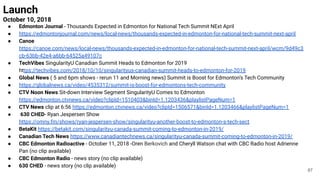 Launch
October 10, 2018
● Edmonton Journal - Thousands Expected in Edmonton for National Tech Summit NExt April
● https://edmontonjournal.com/news/local-news/thousands-expected-in-edmonton-for-national-tech-summit-next-april
● Canoe
https://canoe.com/news/local-news/thousands-expected-in-edmonton-for-national-tech-summit-next-april/wcm/9d49c3
cb-63bb-42e4-a6bb-64525a49107c
● TechVibes SingularityU Canadian Summit Heads to Edmonton for 2019
https://techvibes.com/2018/10/10/singularityus-canadian-summit-heads-to-edmonton-for-2019
● Global News ( 5 and 6pm shows - rerun 11 and Morning news) Summit is Boost for Edmonton’s Tech Community
● https://globalnews.ca/video/4535312/summit-is-boost-for-edmontons-tech-community
● CTV Noon News Sit-down Interview Segment SingularityU Comes to Edmonton
https://edmonton.ctvnews.ca/video?clipId=1510403&binId=1.1203436&playlistPageNum=1
● CTV News clip at 6:56 https://edmonton.ctvnews.ca/video?clipId=1506571&binId=1.1203466&playlistPageNum=1
● 630 CHED- Ryan Jespersen Show
https://omny.fm/shows/ryan-jespersen-show/singularityu-another-boost-to-edmonton-s-tech-sect
● BetaKit https://betakit.com/singularityu-canada-summit-coming-to-edmonton-in-2019/
● Canadian Tech News https://www.canadiantechnews.ca/singularityu-canada-summit-coming-to-edmonton-in-2019/
● CBC Edmonton Radioactive - October 11, 2018 -Oren Berkovich and Cheryll Watson chat with CBC Radio host Adrienne
Pan (no clip available)
● CBC Edmonton Radio - news story (no clip available)
● 630 CHED - news story (no clip available)
87
 