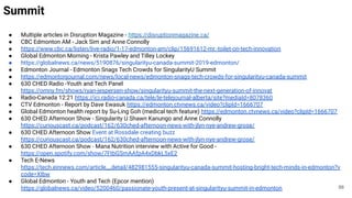 Summit
● Multiple articles in Disruption Magazine - https://disruptionmagazine.ca/
● CBC Edmonton AM - Jack Sim and Anne Connolly
● https://www.cbc.ca/listen/live-radio/1-17-edmonton-am/clip/15691612-mr.-toilet-on-tech-innovation
● Global Edmonton Morning - Krista Pawley and Tilley Lockey
● https://globalnews.ca/news/5190876/singularityu-canada-summit-2019-edmonton/
● Edmonton Journal - Edmonton Snags Tech Crowds for SingularityU Summit
● https://edmontonjournal.com/news/local-news/edmonton-snags-tech-crowds-for-singularityu-canada-summit
● 630 CHED Radio -Youth and Tech Panel
https://omny.fm/shows/ryan-jespersen-show/singularityu-summit-the-next-generation-of-innovat
● Radio-Canada 12:21 https://ici.radio-canada.ca/tele/le-telejournal-alberta/site?mediaId=8078360
● CTV Edmonton - Report by Dave Ewasuk https://edmonton.ctvnews.ca/video?clipId=1666707
● Global Edmonton health report by Su-Ling Goh (medical tech feature) https://edmonton.ctvnews.ca/video?clipId=1666707
● 630 CHED Afternoon Show - Singularity U Shawn Kanungo and Anne Connolly
https://curiouscast.ca/podcast/162/630ched-afternoon-news-with-jlyn-nye-andrew-grose/
● 630 CHED Afternoon Show Event at Rossdale creating buzz
https://curiouscast.ca/podcast/162/630ched-afternoon-news-with-jlyn-nye-andrew-grose/
● 630 CHED Afternoon Show - Mana Nutrition interview with Active for Good -
https://open.spotify.com/show/7FtbGSmAAfpA4xDbkL5xE2
● Tech E-News
https://tech.einnews.com/article__detail/482981555-singularityu-canada-summit-hosting-bright-tech-minds-in-edmonton?v
code=XIbw
● Global Edmonton - Youth and Tech (Epcor mention)
https://globalnews.ca/video/5200460/passionate-youth-present-at-singularityu-summit-in-edmonton 88
 