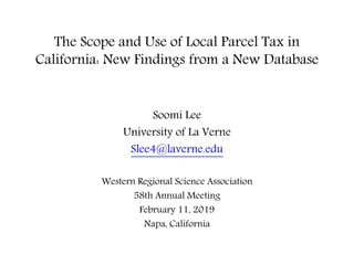 The Scope and Use of Local Parcel Tax in
California: New Findings from a New Database
Soomi Lee
University of La Verne
Slee4@laverne.edu
Western Regional Science Association
58th Annual Meeting
February 11, 2019
Napa, California
 
