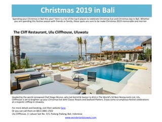 Spending your Christmas in Bali this year? Here is a list of the top 6 places to celebrate Christmas Eve and Christmas day in Bali. Whether
you are spending this festive season with friends or family, these spots are sure to be make Christmas 2019 memorable and merrier.
Christmas 2019 in Bali
www.wonderlanduluwatu.com
The Cliff Restaurant, Ulu Cliffhouse, Uluwatu
Headed by the world-renowned Chef Diego Munoz, who led Astrid & Gaston to #14 in The World’s 50 Best Restaurants List, Ulu
Cliffhouse is set to brighten up your Christmas Eve with Classic Roasts and Seafood Platters. Enjoy some scrumptious festive celebrations
at a majestic clifftop in Uluwatu.
For more details and booking, visit their website here.
Or you can call them on 0813-3881-2502
Ulu Cliffhouse, Jl. Labuan Sait No. 315, Padang-Padang, Bali, Indonesia
 