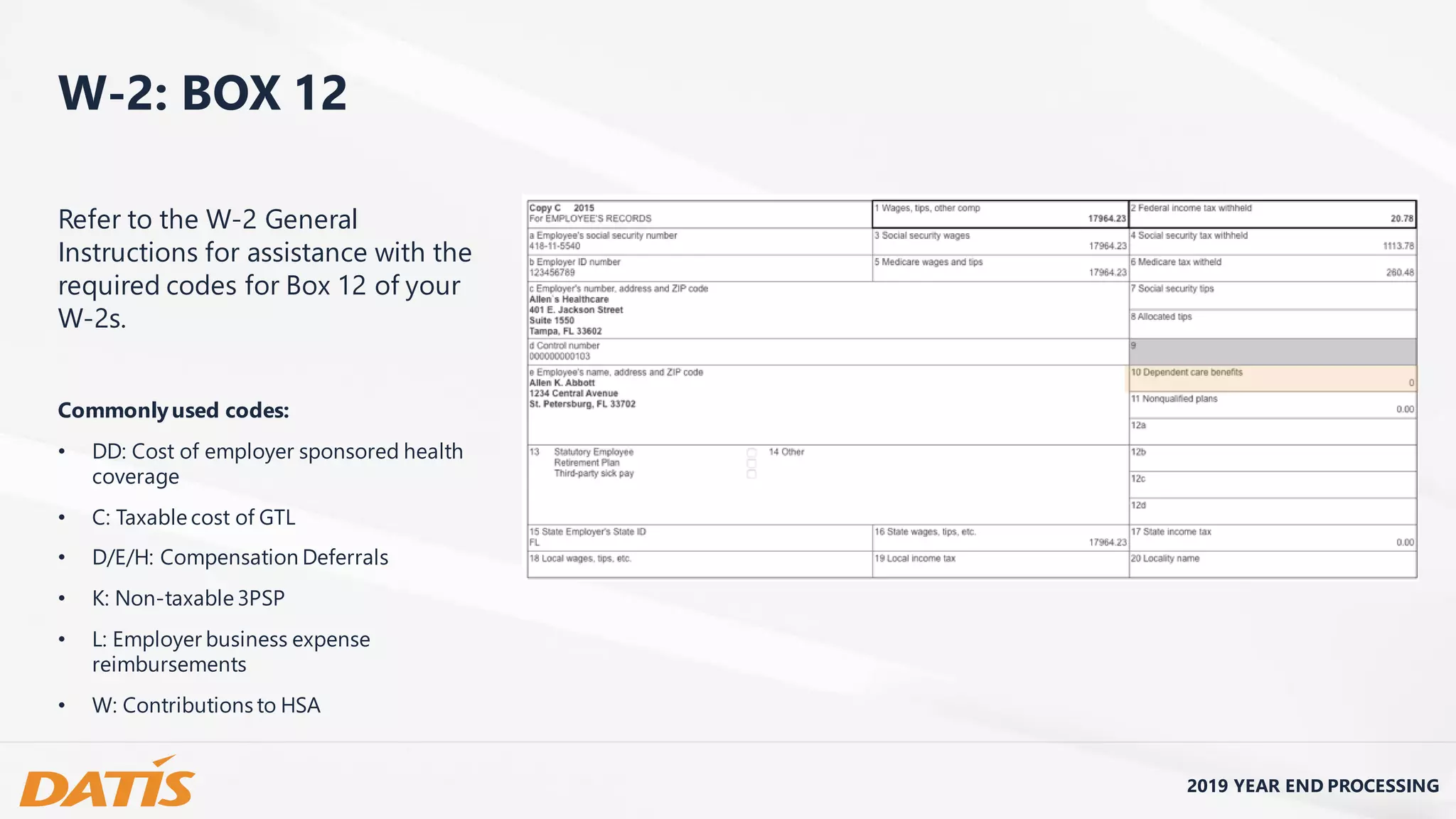 2019 YEAR END PROCESSING
W-2: BOX 12
Refer to the W-2 General
Instructions for assistance with the
required codes for Box 12 of your
W-2s.
Commonlyused codes:
• DD: Cost of employer sponsored health
coverage
• C: Taxable cost of GTL
• D/E/H: Compensation Deferrals
• K: Non-taxable 3PSP
• L: Employer business expense
reimbursements
• W: Contributions to HSA
 