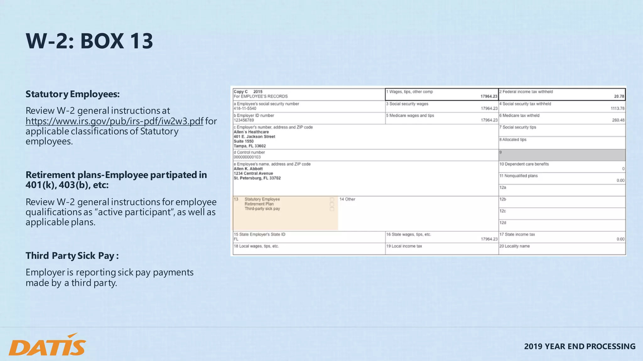 2019 YEAR END PROCESSING
W-2: BOX 13
StatutoryEmployees:
Review W-2 general instructions at
https://www.irs.gov/pub/irs-pdf/iw2w3.pdf for
applicable classifications of Statutory
employees.
Retirement plans-Employee partipated in
401(k),403(b), etc:
Review W-2 general instructions for employee
qualifications as “active participant”, as well as
applicable plans.
Third PartySick Pay :
Employer is reportingsick pay payments
made by a third party.
 
