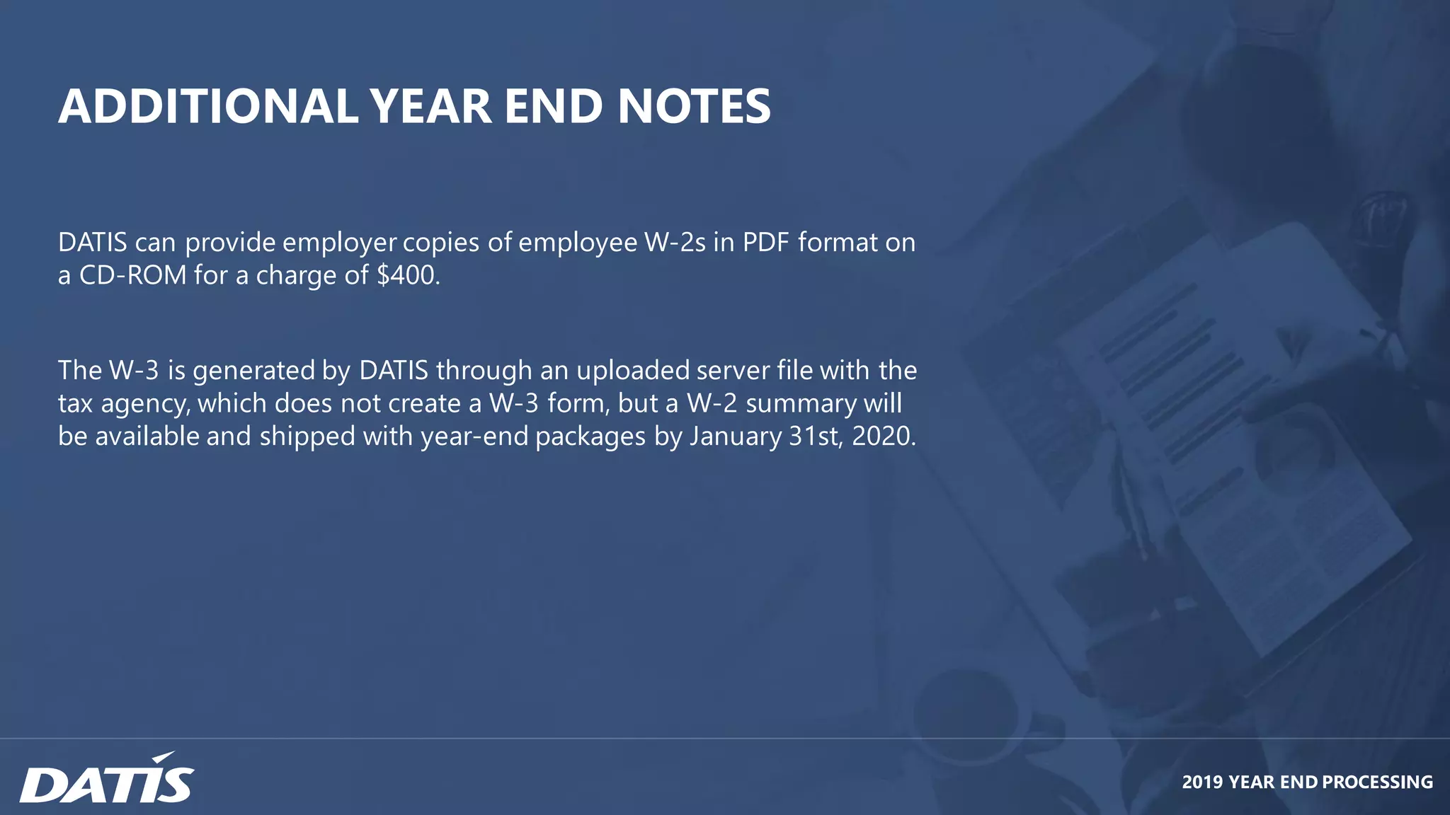2019 YEAR END PROCESSING
ADDITIONAL YEAR END NOTES
DATIS can provide employer copies of employee W-2s in PDF format on
a CD-ROM for a charge of $400.
The W-3 is generated by DATIS through an uploaded server file with the
tax agency, which does not create a W-3 form, but a W-2 summary will
be available and shipped with year-end packages by January 31st, 2020.
 