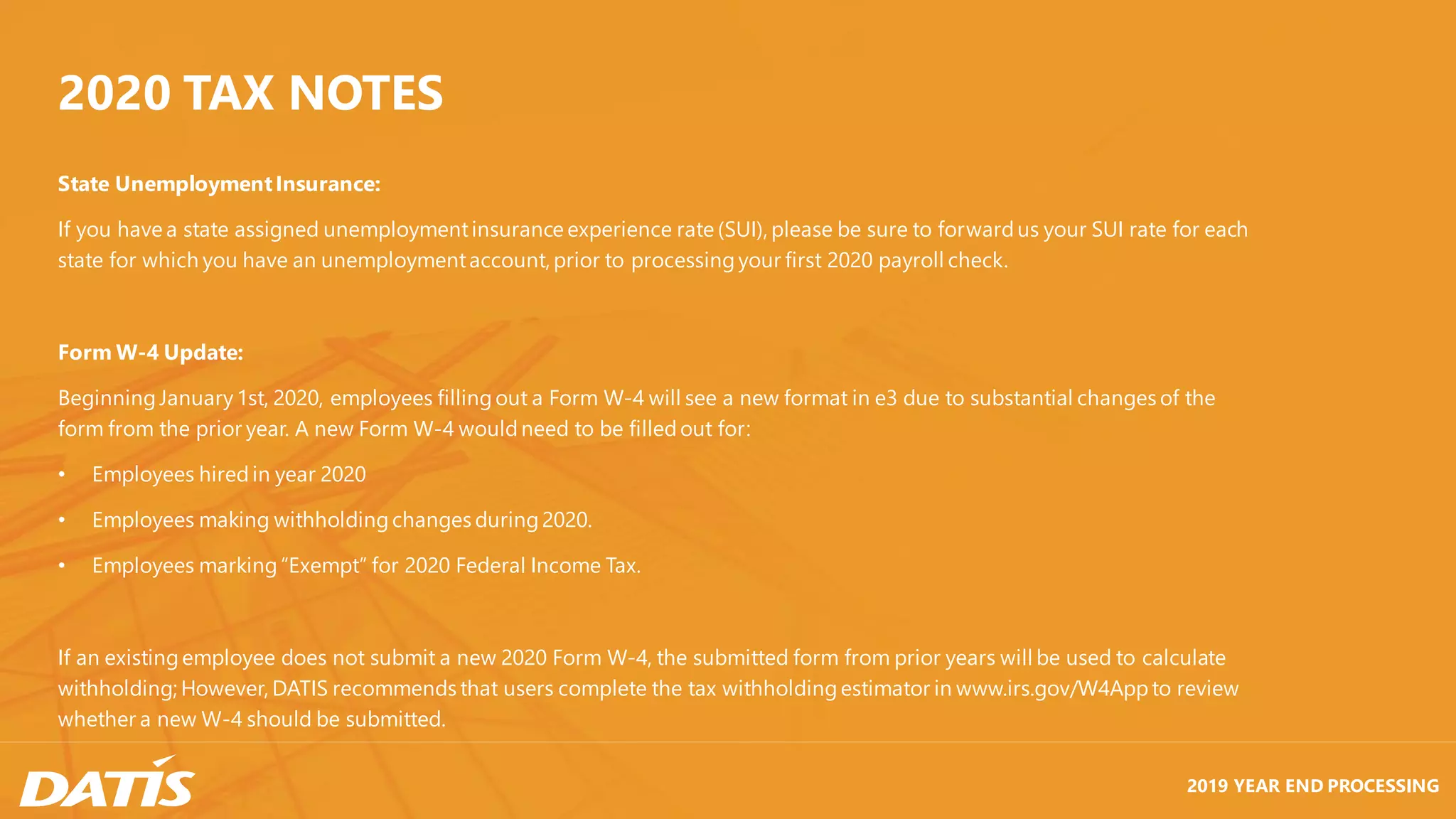 2019 YEAR END PROCESSING
State UnemploymentInsurance:
If you have a state assigned unemploymentinsurance experience rate (SUI), please be sure to forwardus your SUI rate for each
state for which you have an unemploymentaccount, prior to processingyour first 2020 payroll check.
Form W-4 Update:
BeginningJanuary1st, 2020, employees fillingout a Form W-4 will see a new format in e3 due to substantial changes of the
form from the prior year. A new Form W-4 wouldneed to be filledout for:
• Employees hiredin year 2020
• Employees making withholdingchanges during2020.
• Employees marking“Exempt” for 2020 Federal Income Tax.
If an existingemployee does not submit a new 2020 Form W-4, the submitted form from prior years will be used to calculate
withholding; However, DATIS recommends that users complete the tax withholdingestimator in www.irs.gov/W4Appto review
whether a new W-4 should be submitted.
2020 TAX NOTES
 