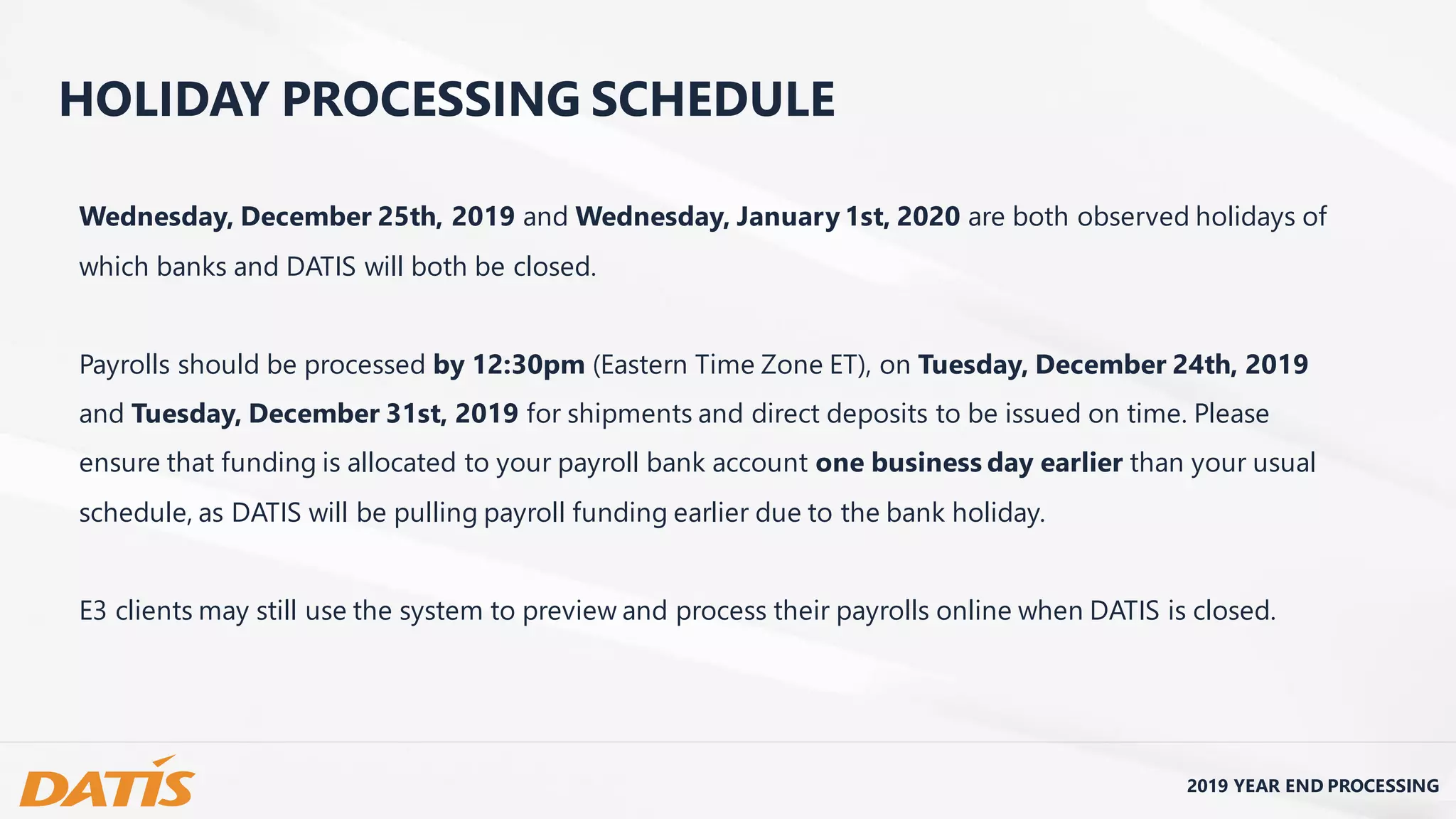 Wednesday, December 25th, 2019 and Wednesday, January 1st, 2020 are both observed holidays of
which banks and DATIS will both be closed.
Payrolls should be processed by 12:30pm (Eastern Time Zone ET), on Tuesday, December 24th, 2019
and Tuesday, December 31st, 2019 for shipments and direct deposits to be issued on time. Please
ensure that funding is allocated to your payroll bank account one business day earlier than your usual
schedule, as DATIS will be pulling payroll funding earlier due to the bank holiday.
E3 clients may still use the system to preview and process their payrolls online when DATIS is closed.
2019 YEAR END PROCESSING
HOLIDAY PROCESSING SCHEDULE
 