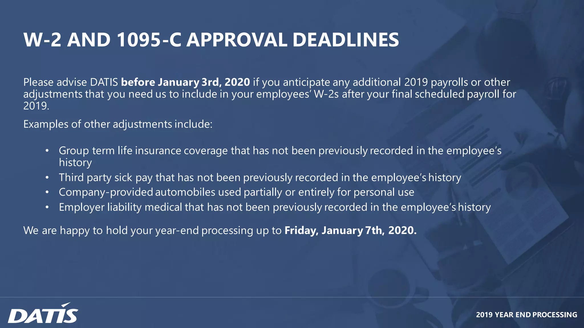 Please advise DATIS before January 3rd, 2020 if you anticipate any additional 2019 payrolls or other
adjustments that you need us to include in your employees’ W-2s after your final scheduled payroll for
2019.
Examples of other adjustments include:
• Group term life insurance coverage that has not been previously recorded in the employee’s
history
• Third party sick pay that has not been previously recorded in the employee’s history
• Company-provided automobiles used partially or entirely for personal use
• Employer liability medical that has not been previously recorded in the employee’s history
We are happy to hold your year-end processing up to Friday, January 7th, 2020.
2019 YEAR END PROCESSING
W-2 AND 1095-C APPROVAL DEADLINES
 
