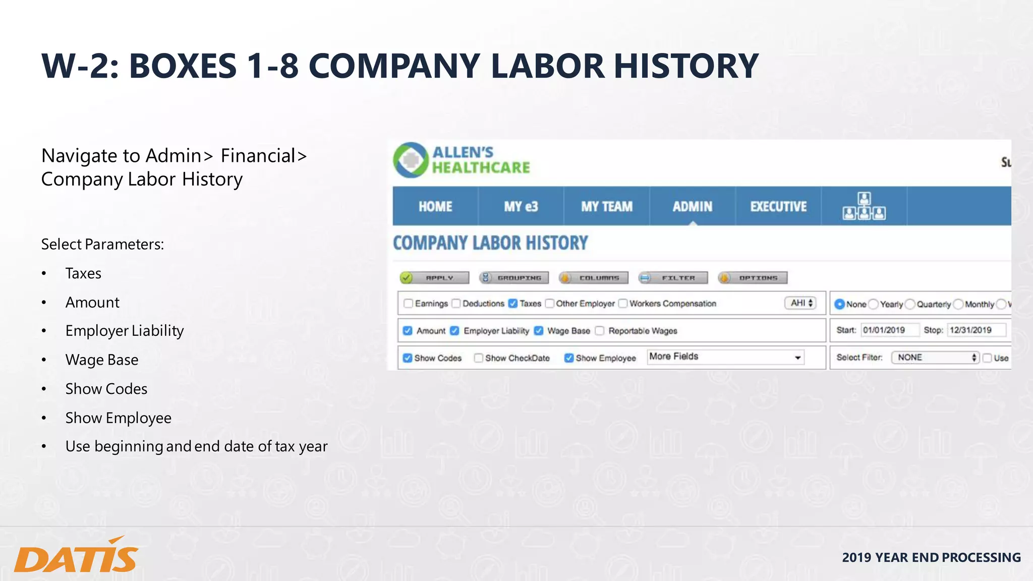 2019 YEAR END PROCESSING
W-2: BOXES 1-8 COMPANY LABOR HISTORY
Navigate to Admin> Financial>
Company Labor History
Select Parameters:
• Taxes
• Amount
• Employer Liability
• Wage Base
• Show Codes
• Show Employee
• Use beginningandend date of tax year
 