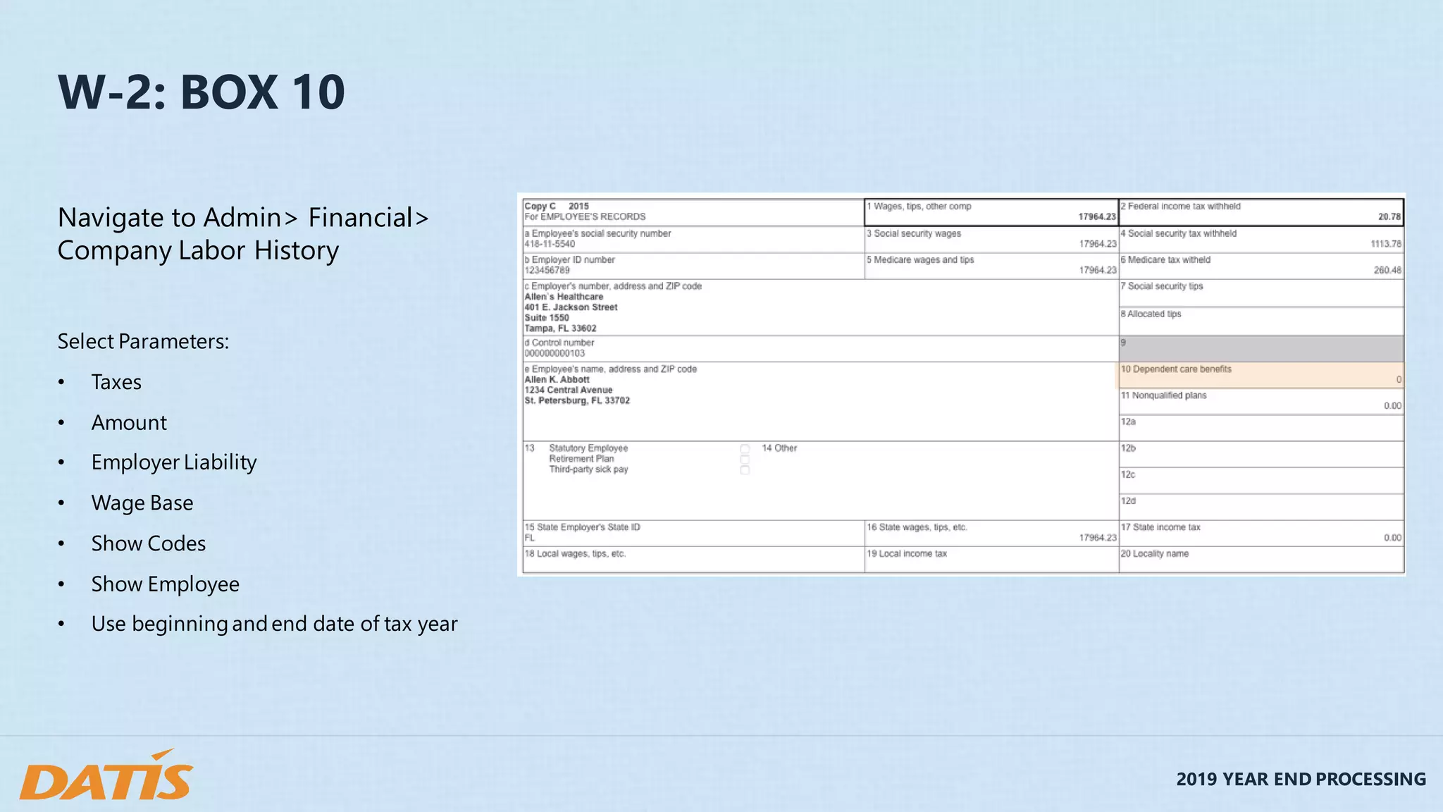 2019 YEAR END PROCESSING
W-2: BOX 10
Navigate to Admin> Financial>
Company Labor History
Select Parameters:
• Taxes
• Amount
• Employer Liability
• Wage Base
• Show Codes
• Show Employee
• Use beginningandend date of tax year
 