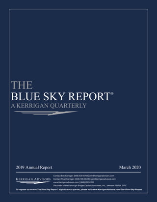 2019 Annual Report  March 2020
Contact Erin Kerrigan: (949) 439-6768 | erin@kerriganadvisors.com
Contact Ryan Kerrigan: (949) 728-8849 | ryan@kerriganadvisors.com
www.KerriganAdvisors.com | (949) 202-2200
Securities offered through Bridge Capital Associates, Inc., Member FINRA, SIPC
To register to receive The Blue Sky Report®
digitally each quarter, please visit www.KerriganAdvisors.com/The-Blue-Sky-Report
 