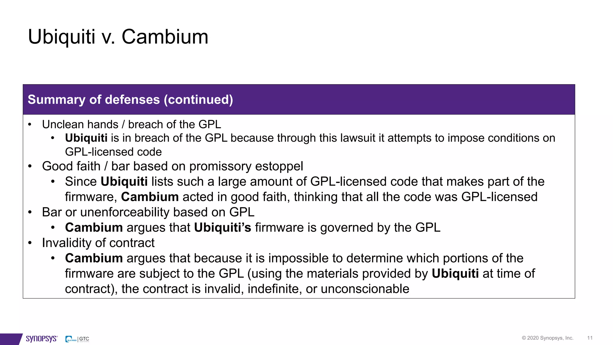 © 2020 Synopsys, Inc. 11
Ubiquiti v. Cambium
Summary of defenses (continued)
• Unclean hands / breach of the GPL
• Ubiquiti is in breach of the GPL because through this lawsuit it attempts to impose conditions on
GPL-licensed code
• Good faith / bar based on promissory estoppel
• Since Ubiquiti lists such a large amount of GPL-licensed code that makes part of the
firmware, Cambium acted in good faith, thinking that all the code was GPL-licensed
• Bar or unenforceability based on GPL
• Cambium argues that Ubiquiti’s firmware is governed by the GPL
• Invalidity of contract
• Cambium argues that because it is impossible to determine which portions of the
firmware are subject to the GPL (using the materials provided by Ubiquiti at time of
contract), the contract is invalid, indefinite, or unconscionable
 
