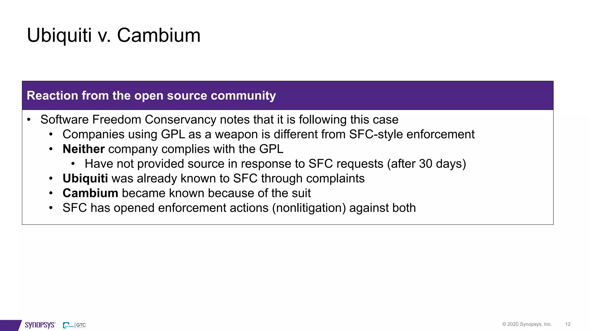 © 2020 Synopsys, Inc. 12
Ubiquiti v. Cambium
Reaction from the open source community
• Software Freedom Conservancy notes that it is following this case
• Companies using GPL as a weapon is different from SFC-style enforcement
• Neither company complies with the GPL
• Have not provided source in response to SFC requests (after 30 days)
• Ubiquiti was already known to SFC through complaints
• Cambium became known because of the suit
• SFC has opened enforcement actions (nonlitigation) against both
 