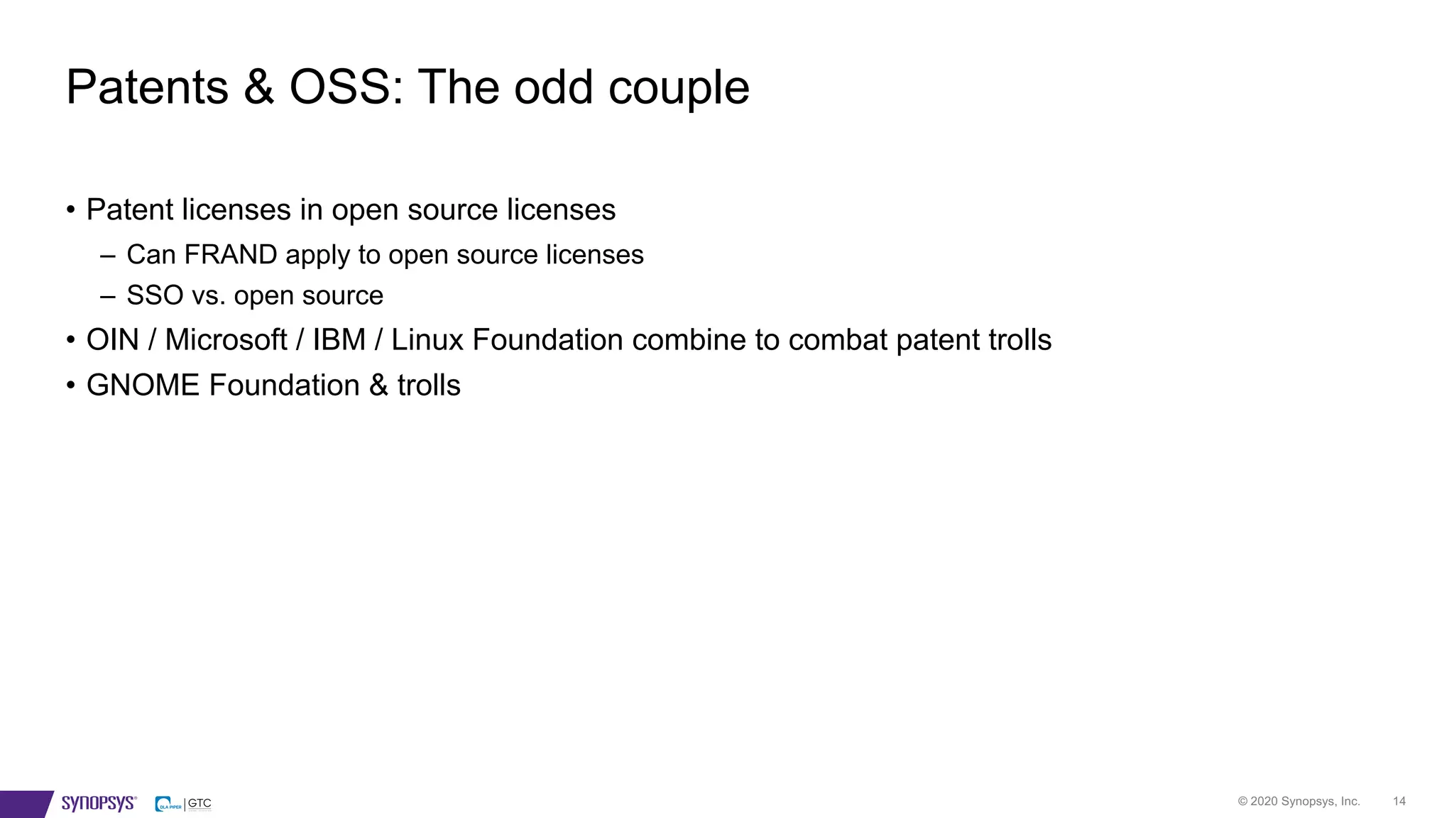 © 2020 Synopsys, Inc. 14
• Patent licenses in open source licenses
– Can FRAND apply to open source licenses
– SSO vs. open source
• OIN / Microsoft / IBM / Linux Foundation combine to combat patent trolls
• GNOME Foundation & trolls
Patents & OSS: The odd couple
 