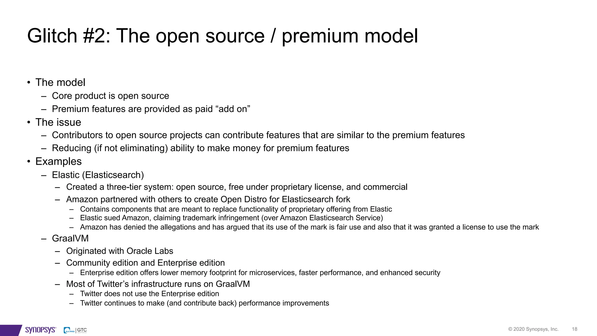 © 2020 Synopsys, Inc. 18
Glitch #2: The open source / premium model
• The model
– Core product is open source
– Premium features are provided as paid “add on”
• The issue
– Contributors to open source projects can contribute features that are similar to the premium features
– Reducing (if not eliminating) ability to make money for premium features
• Examples
– Elastic (Elasticsearch)
– Created a three-tier system: open source, free under proprietary license, and commercial
– Amazon partnered with others to create Open Distro for Elasticsearch fork
– Contains components that are meant to replace functionality of proprietary offering from Elastic
– Elastic sued Amazon, claiming trademark infringement (over Amazon Elasticsearch Service)
– Amazon has denied the allegations and has argued that its use of the mark is fair use and also that it was granted a license to use the mark
– GraalVM
– Originated with Oracle Labs
– Community edition and Enterprise edition
– Enterprise edition offers lower memory footprint for microservices, faster performance, and enhanced security
– Most of Twitter’s infrastructure runs on GraalVM
– Twitter does not use the Enterprise edition
– Twitter continues to make (and contribute back) performance improvements
 