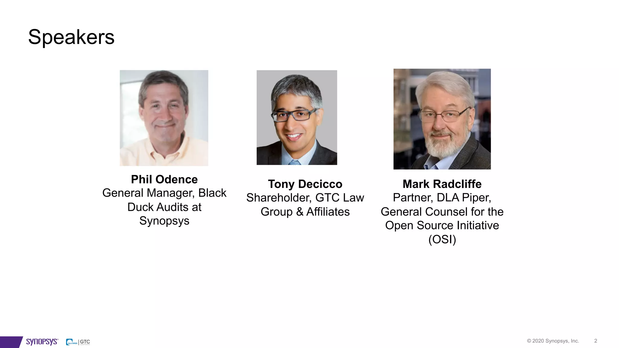 © 2020 Synopsys, Inc. 2
Speakers
Phil Odence
General Manager, Black
Duck Audits at
Synopsys
Tony Decicco
Shareholder, GTC Law
Group & Affiliates
Mark Radcliffe
Partner, DLA Piper,
General Counsel for the
Open Source Initiative
(OSI)
 