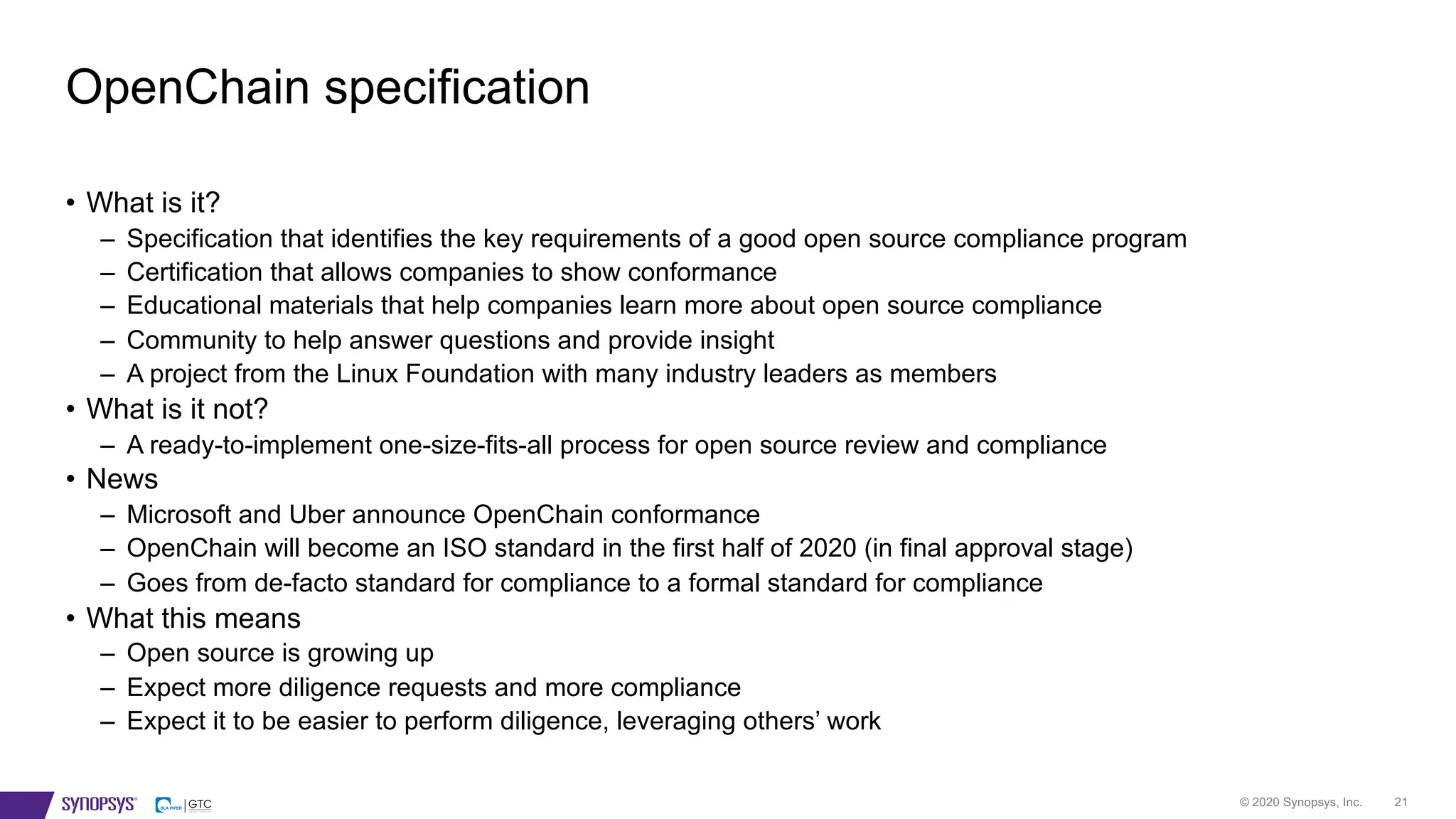 © 2020 Synopsys, Inc. 21
• What is it?
– Specification that identifies the key requirements of a good open source compliance program
– Certification that allows companies to show conformance
– Educational materials that help companies learn more about open source compliance
– Community to help answer questions and provide insight
– A project from the Linux Foundation with many industry leaders as members
• What is it not?
– A ready-to-implement one-size-fits-all process for open source review and compliance
• News
– Microsoft and Uber announce OpenChain conformance
– OpenChain will become an ISO standard in the first half of 2020 (in final approval stage)
– Goes from de-facto standard for compliance to a formal standard for compliance
• What this means
– Open source is growing up
– Expect more diligence requests and more compliance
– Expect it to be easier to perform diligence, leveraging others’ work
OpenChain specification
 