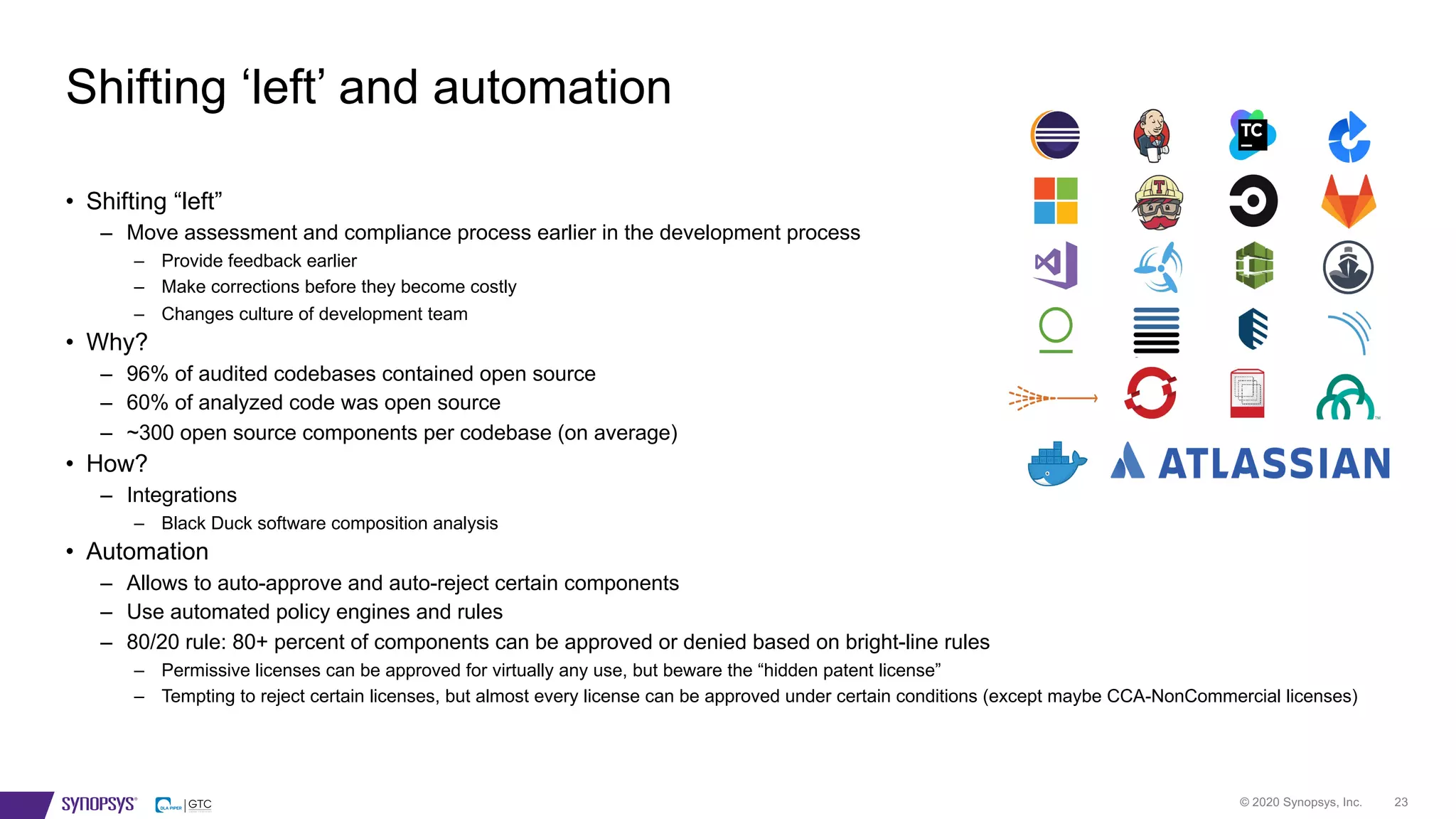 © 2020 Synopsys, Inc. 23
• Shifting “left”
– Move assessment and compliance process earlier in the development process
– Provide feedback earlier
– Make corrections before they become costly
– Changes culture of development team
• Why?
– 96% of audited codebases contained open source
– 60% of analyzed code was open source
– ~300 open source components per codebase (on average)
• How?
– Integrations
– Black Duck software composition analysis
• Automation
– Allows to auto-approve and auto-reject certain components
– Use automated policy engines and rules
– 80/20 rule: 80+ percent of components can be approved or denied based on bright-line rules
– Permissive licenses can be approved for virtually any use, but beware the “hidden patent license”
– Tempting to reject certain licenses, but almost every license can be approved under certain conditions (except maybe CCA-NonCommercial licenses)
Shifting ‘left’ and automation
 
