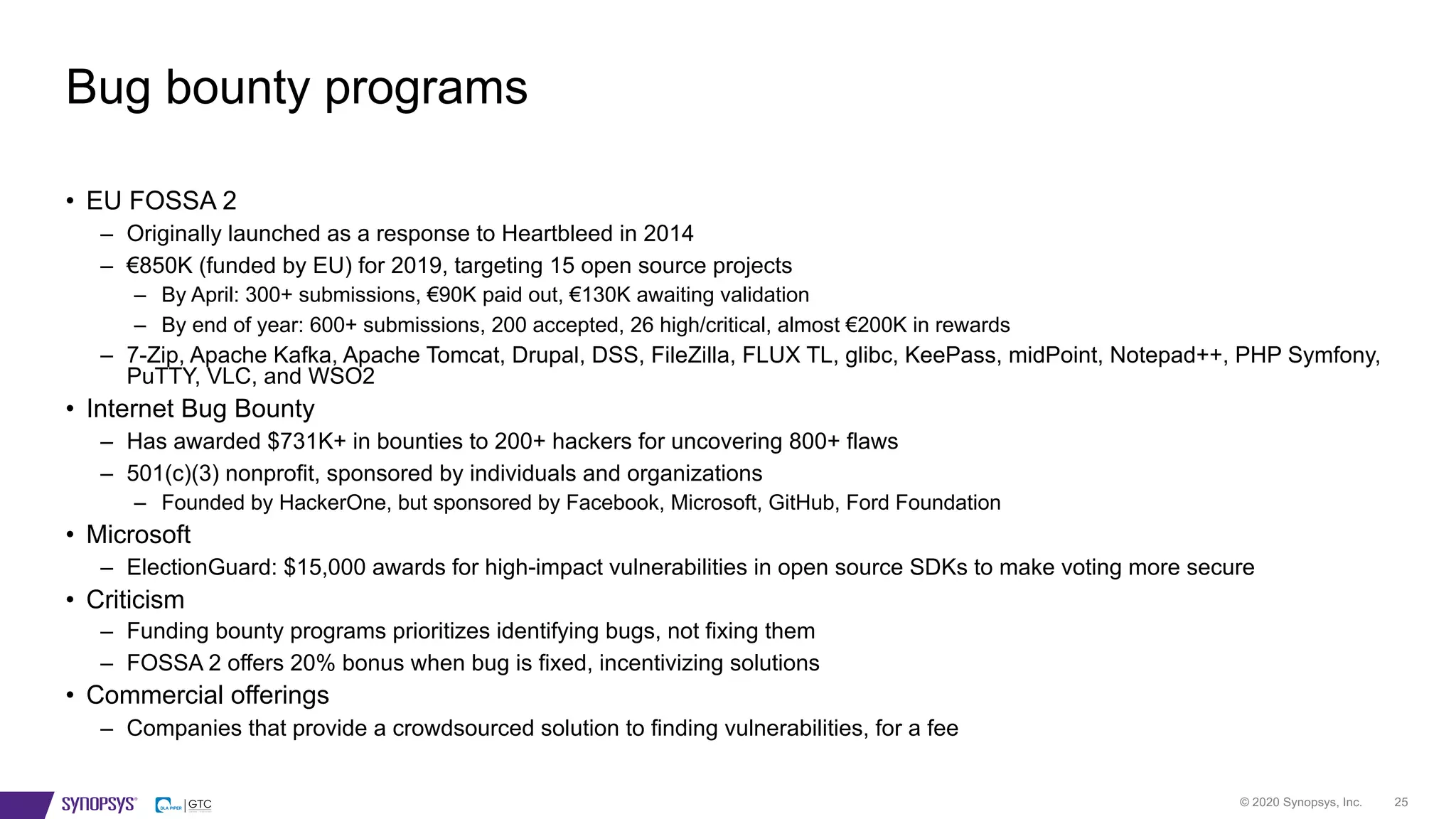 © 2020 Synopsys, Inc. 25
• EU FOSSA 2
– Originally launched as a response to Heartbleed in 2014
– €850K (funded by EU) for 2019, targeting 15 open source projects
– By April: 300+ submissions, €90K paid out, €130K awaiting validation
– By end of year: 600+ submissions, 200 accepted, 26 high/critical, almost €200K in rewards
– 7-Zip, Apache Kafka, Apache Tomcat, Drupal, DSS, FileZilla, FLUX TL, glibc, KeePass, midPoint, Notepad++, PHP Symfony,
PuTTY, VLC, and WSO2
• Internet Bug Bounty
– Has awarded $731K+ in bounties to 200+ hackers for uncovering 800+ flaws
– 501(c)(3) nonprofit, sponsored by individuals and organizations
– Founded by HackerOne, but sponsored by Facebook, Microsoft, GitHub, Ford Foundation
• Microsoft
– ElectionGuard: $15,000 awards for high-impact vulnerabilities in open source SDKs to make voting more secure
• Criticism
– Funding bounty programs prioritizes identifying bugs, not fixing them
– FOSSA 2 offers 20% bonus when bug is fixed, incentivizing solutions
• Commercial offerings
– Companies that provide a crowdsourced solution to finding vulnerabilities, for a fee
Bug bounty programs
 