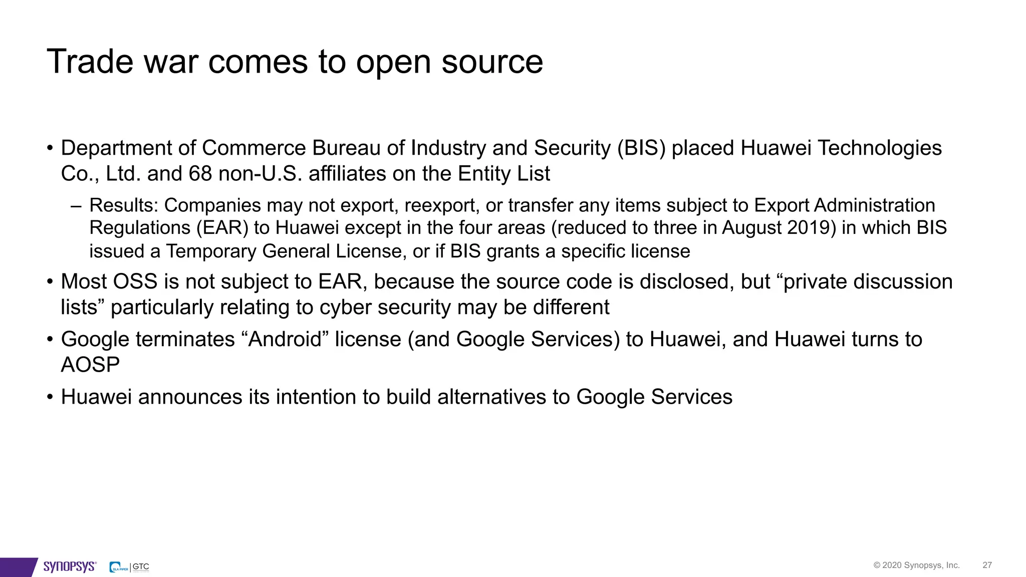 © 2020 Synopsys, Inc. 27
• Department of Commerce Bureau of Industry and Security (BIS) placed Huawei Technologies
Co., Ltd. and 68 non-U.S. affiliates on the Entity List
– Results: Companies may not export, reexport, or transfer any items subject to Export Administration
Regulations (EAR) to Huawei except in the four areas (reduced to three in August 2019) in which BIS
issued a Temporary General License, or if BIS grants a specific license
• Most OSS is not subject to EAR, because the source code is disclosed, but “private discussion
lists” particularly relating to cyber security may be different
• Google terminates “Android” license (and Google Services) to Huawei, and Huawei turns to
AOSP
• Huawei announces its intention to build alternatives to Google Services
Trade war comes to open source
 