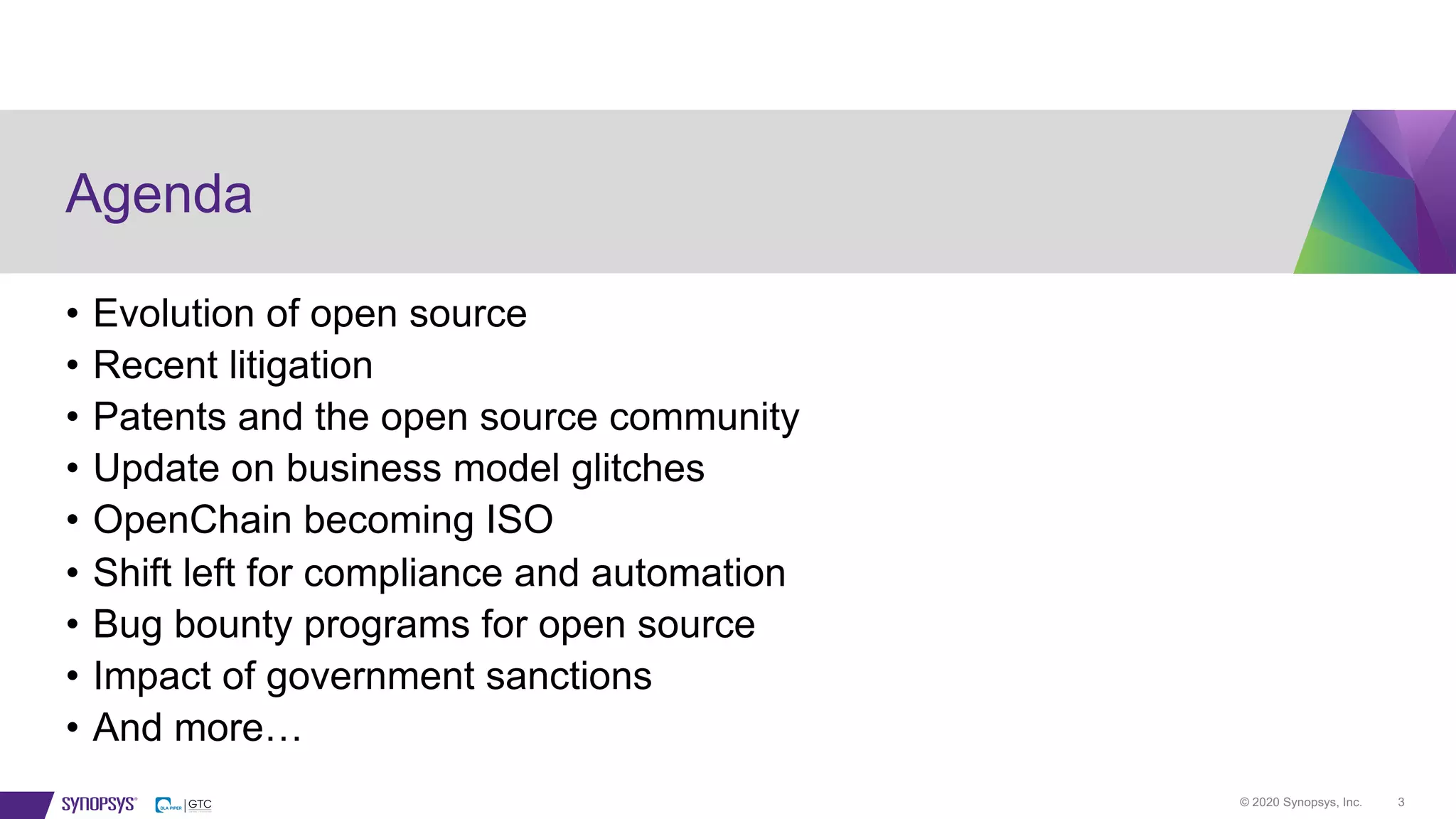 © 2020 Synopsys, Inc. 3
Agenda
• Evolution of open source
• Recent litigation
• Patents and the open source community
• Update on business model glitches
• OpenChain becoming ISO
• Shift left for compliance and automation
• Bug bounty programs for open source
• Impact of government sanctions
• And more…
 