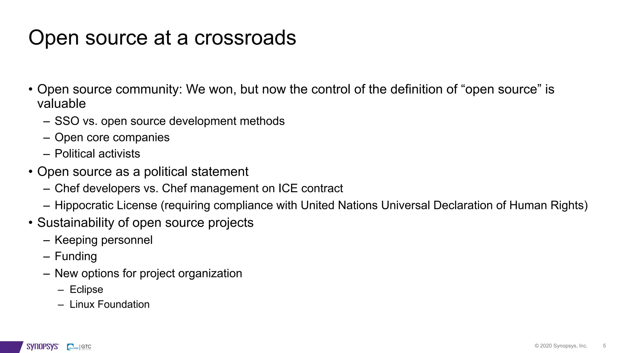 © 2020 Synopsys, Inc. 5
• Open source community: We won, but now the control of the definition of “open source” is
valuable
– SSO vs. open source development methods
– Open core companies
– Political activists
• Open source as a political statement
– Chef developers vs. Chef management on ICE contract
– Hippocratic License (requiring compliance with United Nations Universal Declaration of Human Rights)
• Sustainability of open source projects
– Keeping personnel
– Funding
– New options for project organization
– Eclipse
– Linux Foundation
Open source at a crossroads
 