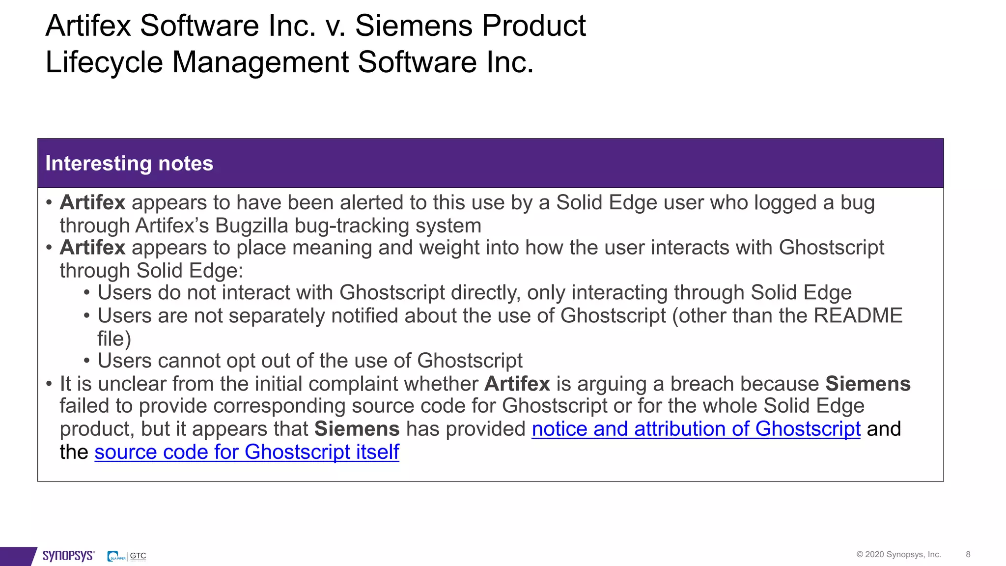 © 2020 Synopsys, Inc. 8
Artifex Software Inc. v. Siemens Product
Lifecycle Management Software Inc.
Interesting notes
• Artifex appears to have been alerted to this use by a Solid Edge user who logged a bug
through Artifex’s Bugzilla bug-tracking system
• Artifex appears to place meaning and weight into how the user interacts with Ghostscript
through Solid Edge:
• Users do not interact with Ghostscript directly, only interacting through Solid Edge
• Users are not separately notified about the use of Ghostscript (other than the README
file)
• Users cannot opt out of the use of Ghostscript
• It is unclear from the initial complaint whether Artifex is arguing a breach because Siemens
failed to provide corresponding source code for Ghostscript or for the whole Solid Edge
product, but it appears that Siemens has provided notice and attribution of Ghostscript and
the source code for Ghostscript itself
 