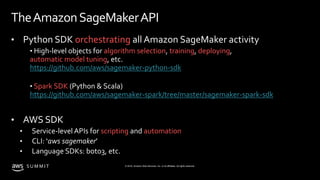 © 2019, Amazon Web Services, Inc. or its affiliates. All rights reserved.S U M M I T
TheAmazonSageMakerAPI
• Python SDK orchestrating all Amazon SageMaker activity
• High-level objects for algorithm selection, training, deploying,
automatic model tuning, etc.
https://github.com/aws/sagemaker-python-sdk
• Spark SDK (Python & Scala)
https://github.com/aws/sagemaker-spark/tree/master/sagemaker-spark-sdk
• AWS SDK
• Service-level APIs for scripting and automation
• CLI: ‘aws sagemaker’
• Language SDKs: boto3, etc.
 