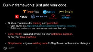 © 2019, Amazon Web Services, Inc. or its affiliates. All rights reserved.S U M M I T
Built-in frameworks: just add your code
• Built-in containers for training and prediction
• Open-source, e.g., https://github.com/aws/sagemaker-tensorflow-containers
• Build them, run them on your own machine, customize them, etc.
• Local mode: train and predict on your notebook instance,
or on your local machine
• Script mode: migrate existing code to SageMaker with minimal changes
NEW
!
 