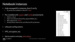 © 2019, Amazon Web Services, Inc. or its affiliates. All rights reserved.S U M M I T
Notebook instances
• Fully managed EC2 instances, fromT2 to P3
• G4 and R5 now available for inference – NEW!
• Pre-installed with Jupyter and Conda environments
• Python 2.7 & 3.6
• Open-source libraries (TensorFlow,Apache MXNet, etc.)
• Beta support for R – NEW!
• Amazon Elastic Inference for cost-effective GPU acceleration
• Lifecycle configurations
• VPC, encryption, etc.
• Get to work in minutes, zero setup
 