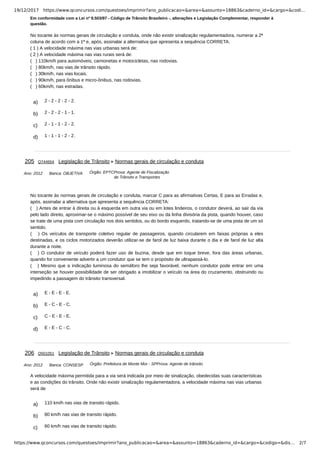 19/12/2017 https://www.qconcursos.com/questoes/imprimir?ano_publicacao=&area=&assunto=18863&caderno_id=&cargo=&codi…
https://www.qconcursos.com/questoes/imprimir?ano_publicacao=&area=&assunto=18863&caderno_id=&cargo=&codigo=&dis… 2/7
a) 2 - 2 - 2 - 2 - 2.
b) 2 - 2 - 2 - 1 - 1.
c) 2 - 1 - 1 - 2 - 2.
d) 1 - 1 - 1 - 2 - 2.
Ano: 2012 Banca: OBJETIVA Órgão: EPTCProva: Agente de Fiscalização
de Trânsito e Transportes
a) E - E - E - E.
b) E - C - E - C.
c) C - E - E - E.
d) E - E - C - C.
Ano: 2012 Banca: CONSESP Órgão: Prefeitura de Monte Mor - SPProva: Agente de trânsito
a) 110 km/h nas vias de transito rápido.
b) 80 km/h nas vias de transito rápido.
c) 60 km/h nas vias de transito rápido.
Em conformidade com a Lei nº 9.503/97 - Código de Trânsito Brasileiro -, alterações e Legislação Complementar, responder à
questão.
No tocante às normas gerais de circulação e conduta, onde não existir sinalização regulamentadora, numerar a 2ª
coluna de acordo com a 1ª e, após, assinalar a alternativa que apresenta a sequência CORRETA:
( 1 ) A velocidade máxima nas vias urbanas será de:
( 2 ) A velocidade máxima nas vias rurais será de:
( ) 110km/h para automóveis, camionetas e motocicletas, nas rodovias.
( ) 80km/h, nas vias de trânsito rápido.
( ) 30km/h, nas vias locais.
( ) 90km/h, para ônibus e micro-ônibus, nas rodovias.
( ) 60km/h, nas estradas.
205 Q744654 Legislação de Trânsito Normas gerais de circulação e conduta
No tocante às normas gerais de circulação e conduta, marcar C para as afirmativas Certas, E para as Erradas e,
após, assinalar a alternativa que apresenta a sequência CORRETA:
( ) Antes de entrar à direita ou à esquerda em outra via ou em lotes lindeiros, o condutor deverá, ao sair da via
pelo lado direito, aproximar-se o máximo possível de seu eixo ou da linha divisória da pista, quando houver, caso
se trate de uma pista com circulação nos dois sentidos, ou do bordo esquerdo, tratando-se de uma pista de um só
sentido.
( ) Os veículos de transporte coletivo regular de passageiros, quando circularem em faixas próprias a eles
destinadas, e os ciclos motorizados deverão utilizar-se de farol de luz baixa durante o dia e de farol de luz alta
durante a noite.
( ) O condutor de veículo poderá fazer uso de buzina, desde que em toque breve, fora das áreas urbanas,
quando for conveniente advertir a um condutor que se tem o propósito de ultrapassá-lo.
( ) Mesmo que a indicação luminosa do semáforo lhe seja favorável, nenhum condutor pode entrar em uma
interseção se houver possibilidade de ser obrigado a imobilizar o veículo na área do cruzamento, obstruindo ou
impedindo a passagem do trânsito transversal.
206 Q501051 Legislação de Trânsito Normas gerais de circulação e conduta
A velocidade máxima permitida para a via será indicada por meio de sinalização, obedecidas suas características
e as condições do trânsito. Onde não existir sinalização regulamentadora, a velocidade máxima nas vias urbanas
será de
 