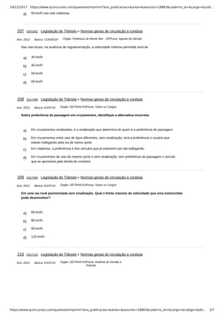 19/12/2017 https://www.qconcursos.com/questoes/imprimir?ano_publicacao=&area=&assunto=18863&caderno_id=&cargo=&codi…
https://www.qconcursos.com/questoes/imprimir?ano_publicacao=&area=&assunto=18863&caderno_id=&cargo=&codigo=&dis… 3/7
d) 50 km/h nas vias coletoras.
Ano: 2012 Banca: CONSESP Órgão: Prefeitura de Monte Mor - SPProva: Agente de trânsito
a) 30 km/h
b) 40 km/h
c) 50 km/h
d) 60 km/h
Ano: 2012 Banca: EXATUS Órgão: DETRAN-RJProva: Todos os Cargos
a) Em cruzamentos sinalizados, é a sinalização que determina de quem é a preferência de passagem.
b) Em cruzamentos entre vias de tipos diferentes, sem sinalização, terá a preferência o usuário que
estiver trafegando pela via de menor porte.
c) Em rotatórias, a preferência é dos veículos que já estiverem por ela trafegando.
d) Em cruzamentos de vias de mesmo porte e sem sinalização, tem preferência de passagem o veículo
que se aproximar pela direita do condutor.
Ano: 2012 Banca: EXATUS Órgão: DETRAN-RJProva: Todos os Cargos
a) 60 km/h.
b) 80 km/h.
c) 90 km/h.
d) 110 km/h.
Ano: 2012 Banca: EXATUS Órgão: DETRAN-RJProva: Analista de Gestão e
Trânsito
207 Q501052 Legislação de Trânsito Normas gerais de circulação e conduta
Nas vias locais, na ausência de regulamentação, a velocidade máxima permitida será de
208 Q317089 Legislação de Trânsito Normas gerais de circulação e conduta
Sobre preferência de passagem em cruzamentos, identifique a alternativa incorreta:
209 Q317094 Legislação de Trânsito Normas gerais de circulação e conduta
Em uma via rural pavimentada sem sinalização. Qual o limite máximo de velocidade que uma motocicleta
pode desenvolver?
210 Q317125 Legislação de Trânsito Normas gerais de circulação e conduta
 