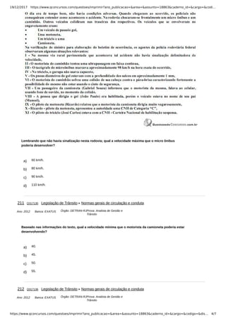 19/12/2017 https://www.qconcursos.com/questoes/imprimir?ano_publicacao=&area=&assunto=18863&caderno_id=&cargo=&codi…
https://www.qconcursos.com/questoes/imprimir?ano_publicacao=&area=&assunto=18863&caderno_id=&cargo=&codigo=&dis… 4/7
a) 60 km/h.
b) 80 km/h.
c) 90 km/h.
d) 110 km/h.
Ano: 2012 Banca: EXATUS Órgão: DETRAN-RJProva: Analista de Gestão e
Trânsito
a) 40.
b) 45.
c) 50.
d) 55.
Ano: 2012 Banca: EXATUS Órgão: DETRAN-RJProva: Analista de Gestão e
Trânsito
Lembrando que não havia sinalização nesta rodovia; qual a velocidade máxima que o micro ônibus
poderia desenvolver?
211 Q317130 Legislação de Trânsito Normas gerais de circulação e conduta
Baseado nas informações do texto, qual a velocidade mínima que o motorista da camioneta poderia estar
desenvolvendo?
212 Q317136 Legislação de Trânsito Normas gerais de circulação e conduta
 