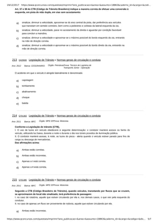 19/12/2017 https://www.qconcursos.com/questoes/imprimir?ano_publicacao=&area=&assunto=18863&caderno_id=&cargo=&codi…
https://www.qconcursos.com/questoes/imprimir?ano_publicacao=&area=&assunto=18863&caderno_id=&cargo=&codigo=&dis… 5/7
a) sinalizar, diminuir a velocidade, aproximar-se do eixo central da pista, dar preferência aos veículos
que transitam em sentido contrário, bem como a pedestres e ciclistas da lateral esquerda da via.
b) sinalizar, diminuir a velocidade, parar no acostamento da direita e aguardar por condição favorável
para concluir a manobra.
c) sinalizar, diminuir a velocidade e aproximar-se o máximo possível do bordo esquerdo da via, entrando
na mão de direção correta.
d) sinalizar, diminuir a velocidade e aproximar-se o máximo possível do bordo direito da via, entrando na
mão de direção correta.
Ano: 2012 Banca: CESGRANRIO Órgão: PetrobrasProva: Técnico de Logística de
Transporte Júnior - Operação
a) capotagem
b) tombamento
c) abalroamento
d) choque
e) batida
Ano: 2011 Banca: IBFC Órgão: MPE-SPProva: Motorista
a) Ambas estão corretas.
b) Ambas estão incorretas.
c) Apenas a I está correta.
d) Apenas a II está correta.
Ano: 2011 Banca: IBFC Órgão: MPE-SPProva: Motorista
a) Ambas estão incorretas.
Art. 37 e 38 do CTB (Código de Trânsito Brasileiro) indique a maneira correta de efetuar uma conversão à
esquerda, em pista de mão dupla, em vias sem acostamento:
213 Q429500 Legislação de Trânsito Normas gerais de circulação e conduta
O acidente em que o veículo é atingido lateralmente é denominado
214 Q701383 Legislação de Trânsito Normas gerais de circulação e conduta
Conforme a Legislação de trânsito (CTB),
I. O uso de luzes em veículo obedecerá à seguinte determinação: o condutor manterá acesos os faróis do
veículo, utilizando luz baixa, durante a noite e durante o dia nos túneis providos de iluminação pública.
II. O condutor manterá acesas, à noite, as luzes do pisca - alerta quando o veículo estiver parado para fins de
carga ou descarga de mercadorias.
Das afirmações acima:
215 Q701385 Legislação de Trânsito Normas gerais de circulação e conduta
Segundo a CTB (Código Brasileiro de Trânsito), quando veículos, transitando por fluxos que se cruzem,
se aproximarem de local não sinalizado, terá preferência de passagem:
I. no caso de rotatória, aquele que estiver circulando por ela e, nos demais casos, o que vier pela esquerda do
condutor.
II. no caso de apenas um fluxo ser proveniente de rodovia, aquele que estiver circulando por ela.
 
