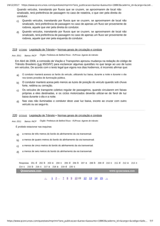 19/12/2017 https://www.qconcursos.com/questoes/imprimir?ano_publicacao=&area=&assunto=18863&caderno_id=&cargo=&codi…
https://www.qconcursos.com/questoes/imprimir?ano_publicacao=&area=&assunto=18863&caderno_id=&cargo=&codigo=&dis… 7/7
Quando veículos, transitando por fluxos que se cruzem, se aproximarem de local não
sinalizado, terá preferência de passagem no caso de rotatória, o que vier pela direita do
condutor.
c) Quando veículos, transitando por fluxos que se cruzem, se aproximarem de local não
sinalizado, terá preferência de passagem no caso de apenas um fluxo ser proveniente de
rodovia, aquele que vier pela direita do condutor.
d) Quando veículos, transitando por fluxos que se cruzem, se aproximarem de local não
sinalizado, terá preferência de passagem no caso de apenas um fluxo ser proveniente de
rodovia, aquele que vier pela esquerda do condutor.
Ano: 2011 Banca: INCP Órgão: Prefeitura de Belford Roxo - RJProva: Agente de trânsito
a) O condutor manterá acesos os faróis do veículo, utilizando luz baixa, durante a noite e durante o dia
nos túneis providos de iluminação pública.
b) O condutor manterá acesa pelo menos as luzes de posição do veículo quando sob chuva
forte, neblina ou cerração.
c) Os veículos de transporte coletivo regular de passageiros, quando circularem em faixas
próprias a eles destinadas, e os ciclos motorizados deverão utilizar-se de farol de luz
baixa durante o dia e a noite.
d) Nas vias não iluminadas o condutor deve usar luz baixa, exceto ao cruzar com outro
veículo ou ao segui-lo.
Ano: 2011 Banca: INCP Órgão: Prefeitura de Belford Roxo - RJProva: Agente de trânsito
a) a menos de três metros do bordo do alinhamento da via transversal.
b) a menos de quatro metros do bordo do alinhamento da via transversal.
c) a menos de cinco metros do bordo do alinhamento da via transversal.
d) a menos de seis metros do bordo do alinhamento da via transversal.
219 Q723082 Legislação de Trânsito Normas gerais de circulação e conduta
Em Abril de 2008, a comissão de Viação e Transportes aprovou mudança na redação do código de
Trânsito Brasileiro (Lei 9503/97) para esclarecer algumas questões no que tange ao uso de luzes
em veículos. De acordo com o texto legal que vigora nos dias hodiernos, é incorreto afirmar que:
220 Q723102 Legislação de Trânsito Normas gerais de circulação e conduta
É proibido estacionar nas esquinas
Respostas 201: 202: 203: 204: 205: 206: 207: 208: 209: 210: 211: 212: 213:
214: 215: 216: 217: 218: 219: 220:
← 1 2 … 7 8 9 10 11 12 13 14 15 →
 